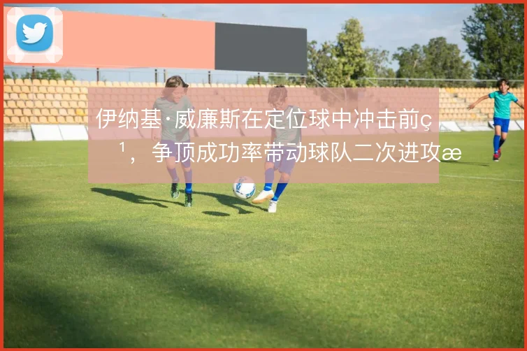 伊纳基·威廉斯在定位球中冲击前点，争顶成功率带动球队二次进攻效率