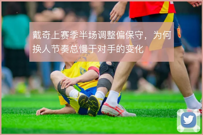 戴奇上赛季半场调整偏保守，为何换人节奏总慢于对手的变化