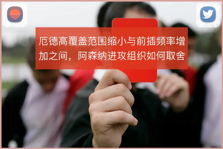 厄德高覆盖范围缩小与前插频率增加之间,阿森纳进攻组织如何取舍