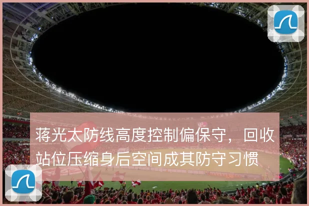 蒋光太防线高度控制偏保守,回收站位压缩身后空间成其防守习惯