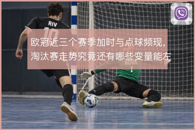 欧冠近三个赛季加时与点球频现,淘汰赛走势究竟还有哪些变量能左右