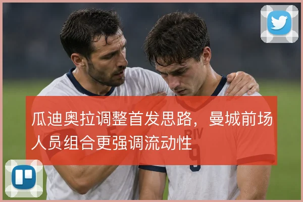 瓜迪奥拉调整首发思路，曼城前场人员组合更强调流动性