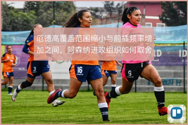 厄德高覆盖范围缩小与前插频率增加之间,阿森纳进攻组织如何取舍