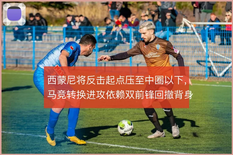 西蒙尼将反击起点压至中圈以下,马竞转换进攻依赖双前锋回撤背身