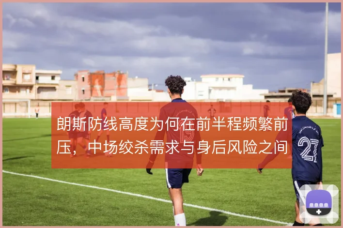 朗斯防线高度为何在前半程频繁前压，中场绞杀需求与身后风险之间难两全