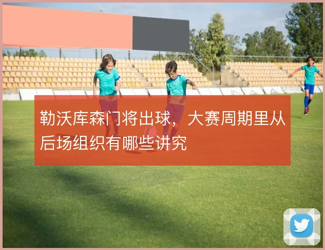 勒沃库森门将出球，大赛周期里从后场组织有哪些讲究