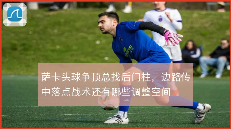 萨卡头球争顶总找后门柱，边路传中落点战术还有哪些调整空间