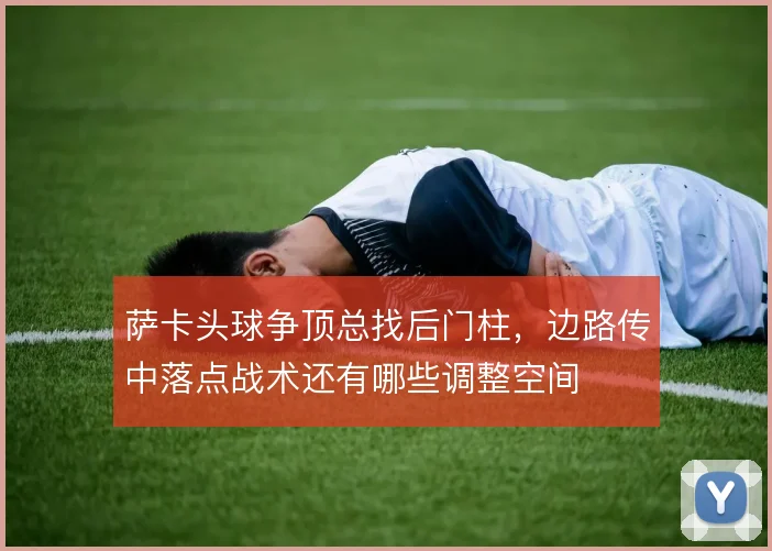 萨卡头球争顶总找后门柱，边路传中落点战术还有哪些调整空间