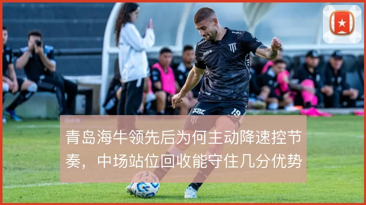 青岛海牛领先后为何主动降速控节奏,中场站位回收能守住几分优势