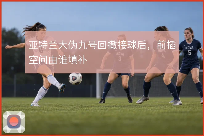 亚特兰大伪九号回撤接球后,前插空间由谁填补