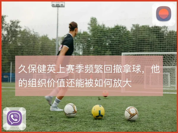 久保健英上赛季频繁回撤拿球，他的组织价值还能被如何放大