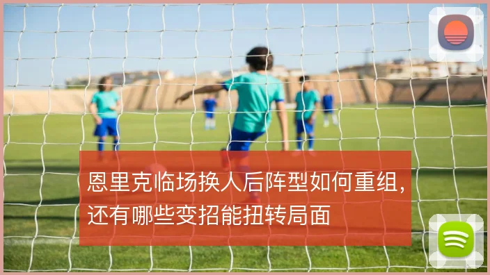 恩里克临场换人后阵型如何重组，还有哪些变招能扭转局面