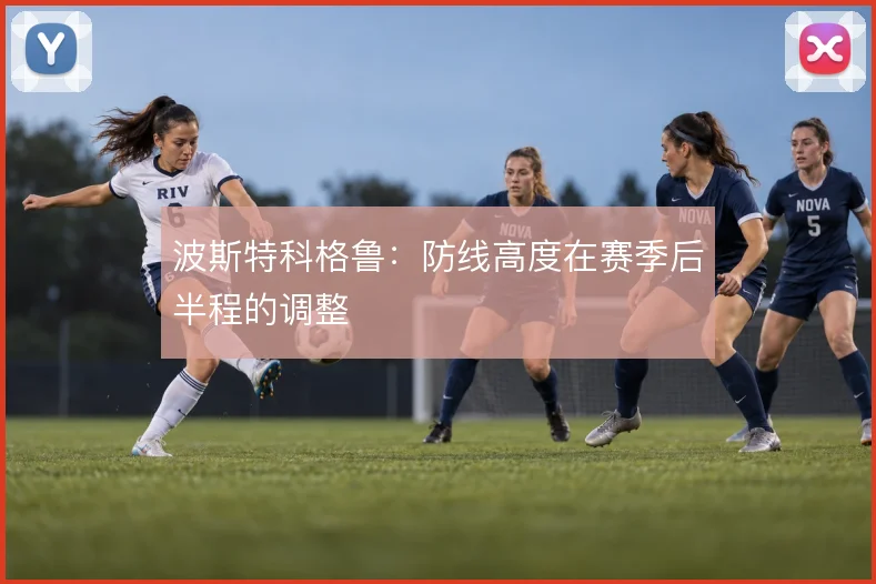 波斯特科格鲁:防线高度在赛季后半程的调整