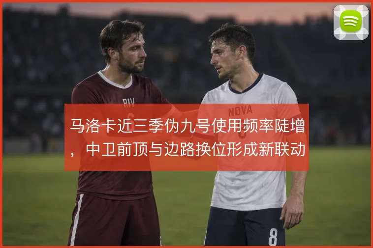 马洛卡近三季伪九号使用频率陡增，中卫前顶与边路换位形成新联动